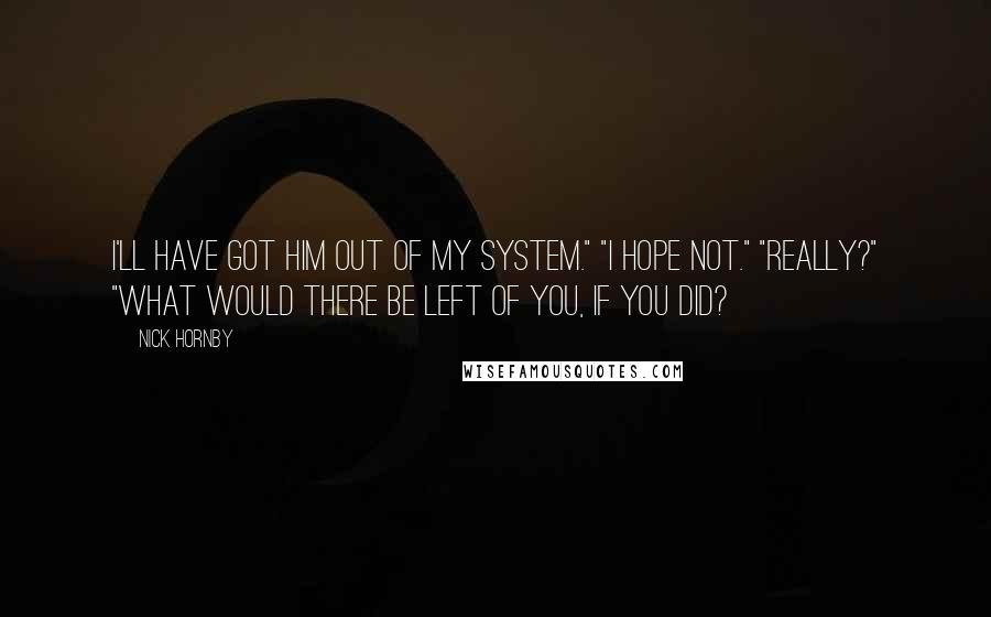 Nick Hornby Quotes: I'll have got him out of my system." "I hope not." "Really?" "What would there be left of you, if you did?