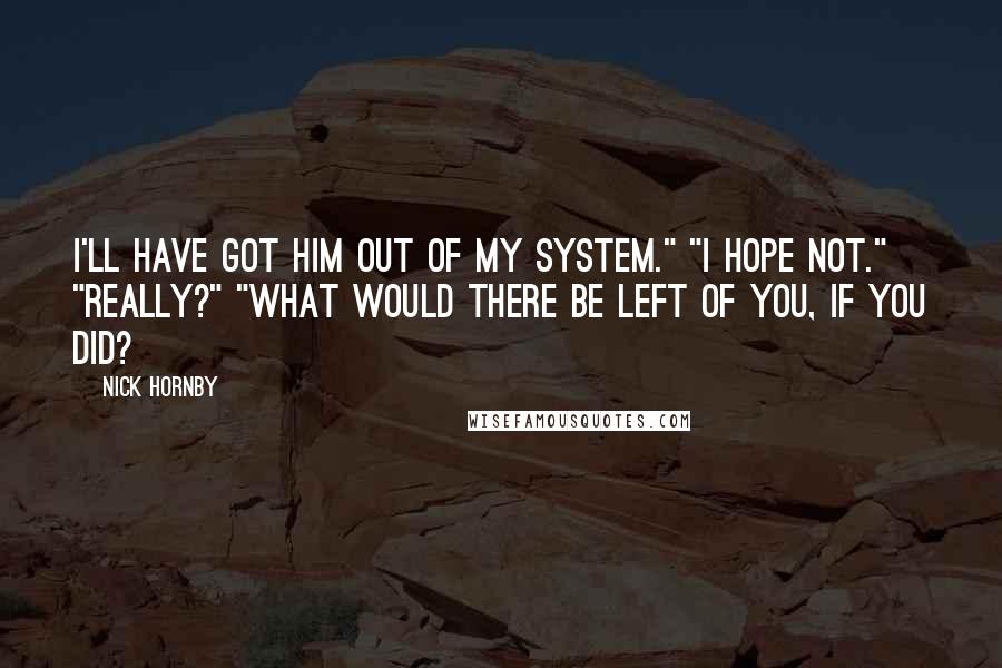 Nick Hornby Quotes: I'll have got him out of my system." "I hope not." "Really?" "What would there be left of you, if you did?