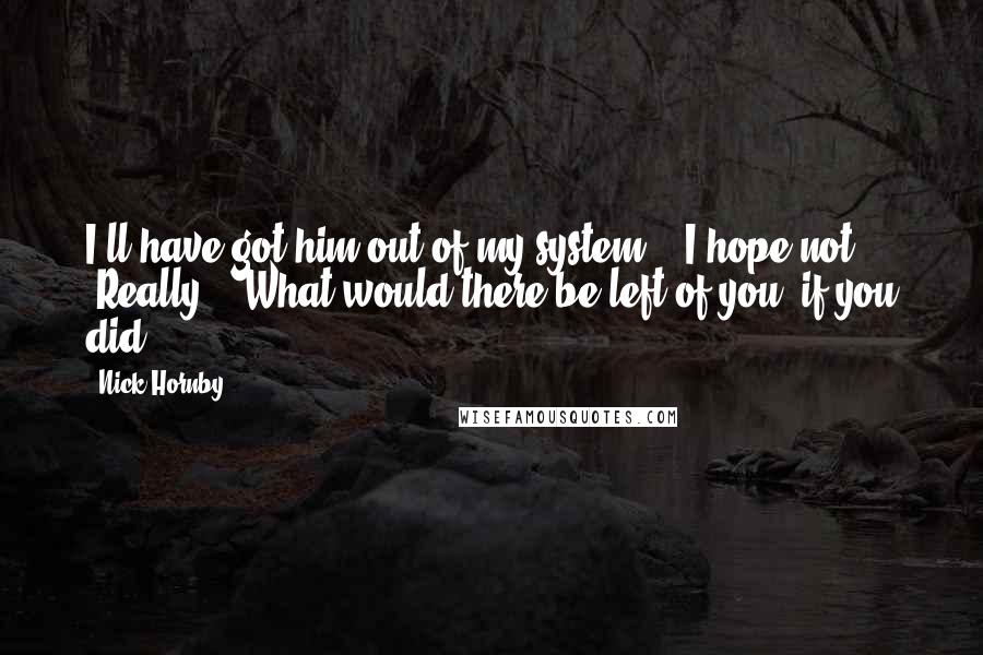 Nick Hornby Quotes: I'll have got him out of my system." "I hope not." "Really?" "What would there be left of you, if you did?