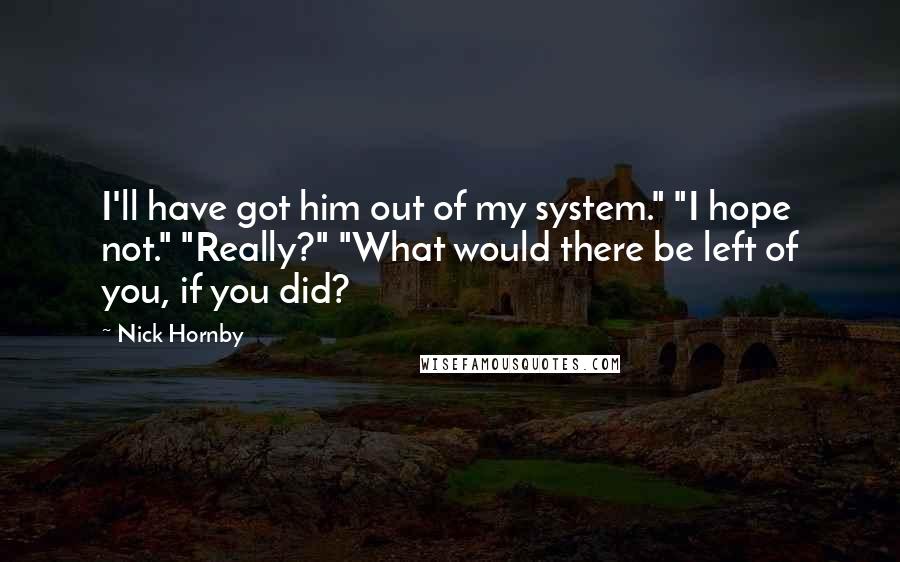 Nick Hornby Quotes: I'll have got him out of my system." "I hope not." "Really?" "What would there be left of you, if you did?