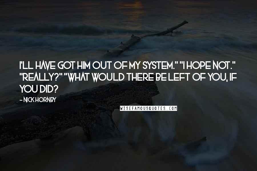 Nick Hornby Quotes: I'll have got him out of my system." "I hope not." "Really?" "What would there be left of you, if you did?