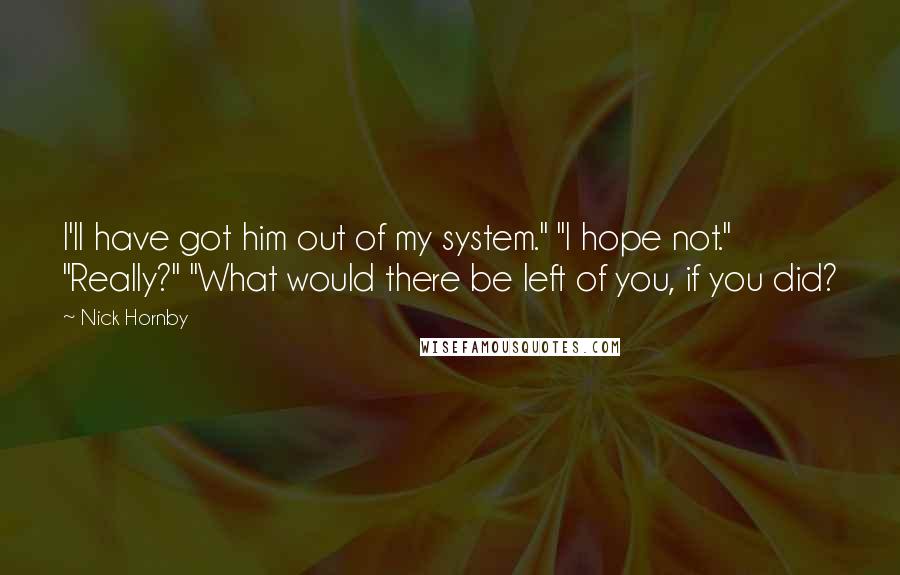 Nick Hornby Quotes: I'll have got him out of my system." "I hope not." "Really?" "What would there be left of you, if you did?