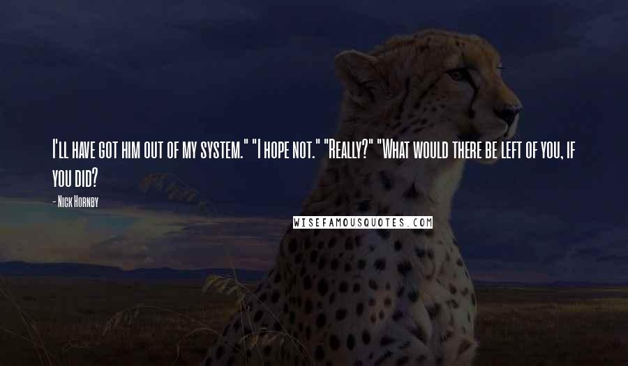 Nick Hornby Quotes: I'll have got him out of my system." "I hope not." "Really?" "What would there be left of you, if you did?