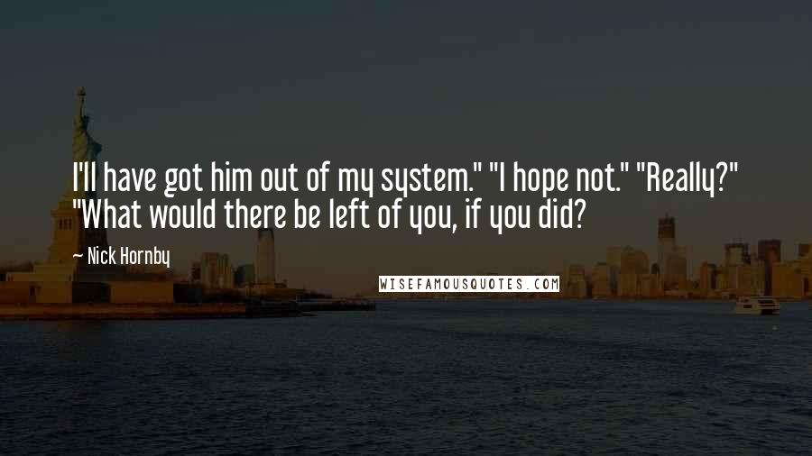 Nick Hornby Quotes: I'll have got him out of my system." "I hope not." "Really?" "What would there be left of you, if you did?