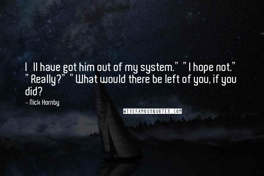 Nick Hornby Quotes: I'll have got him out of my system." "I hope not." "Really?" "What would there be left of you, if you did?