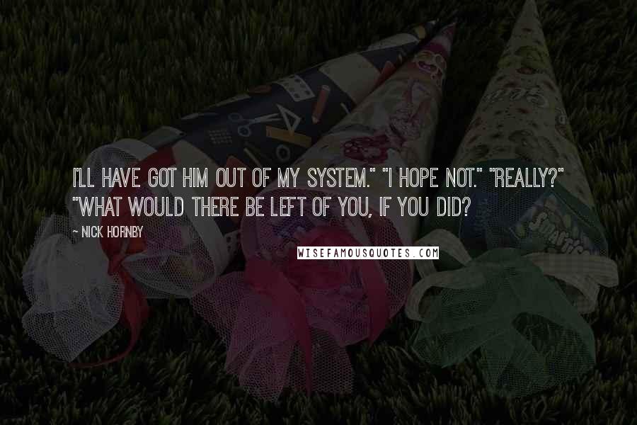 Nick Hornby Quotes: I'll have got him out of my system." "I hope not." "Really?" "What would there be left of you, if you did?