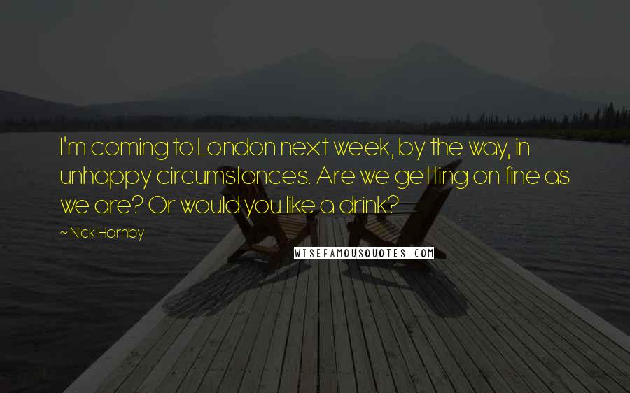 Nick Hornby Quotes: I'm coming to London next week, by the way, in unhappy circumstances. Are we getting on fine as we are? Or would you like a drink?