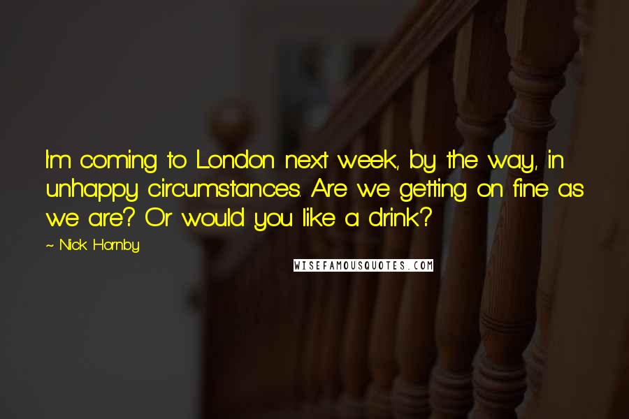 Nick Hornby Quotes: I'm coming to London next week, by the way, in unhappy circumstances. Are we getting on fine as we are? Or would you like a drink?
