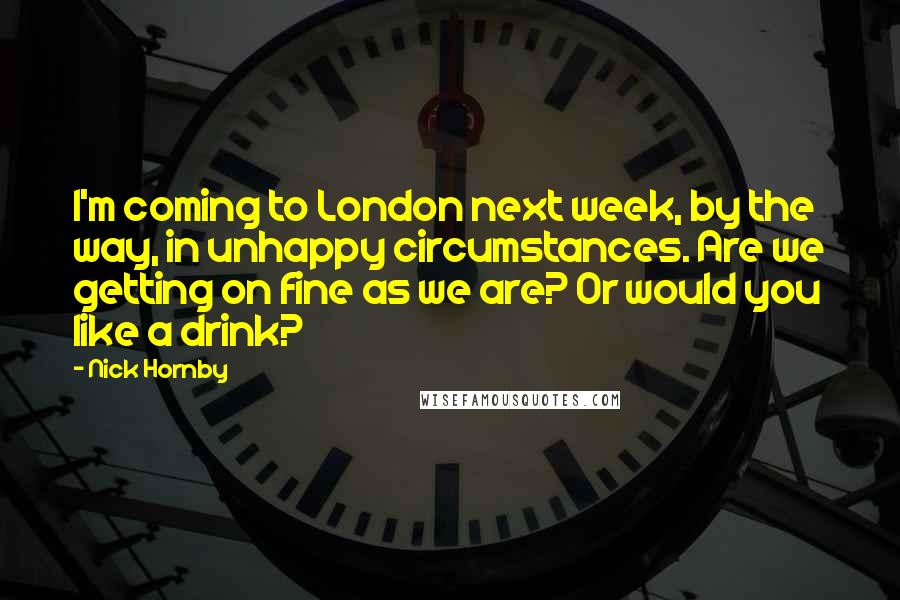 Nick Hornby Quotes: I'm coming to London next week, by the way, in unhappy circumstances. Are we getting on fine as we are? Or would you like a drink?