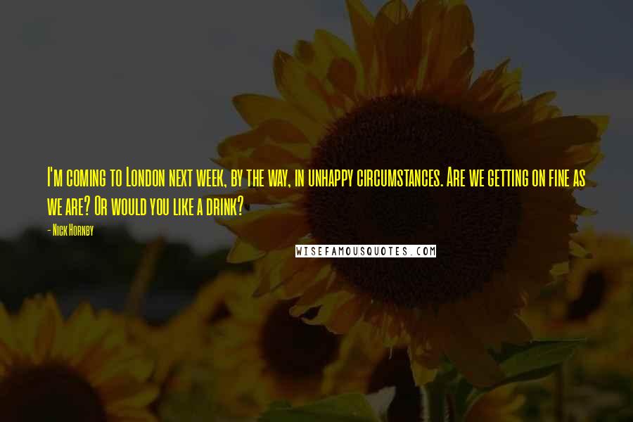 Nick Hornby Quotes: I'm coming to London next week, by the way, in unhappy circumstances. Are we getting on fine as we are? Or would you like a drink?