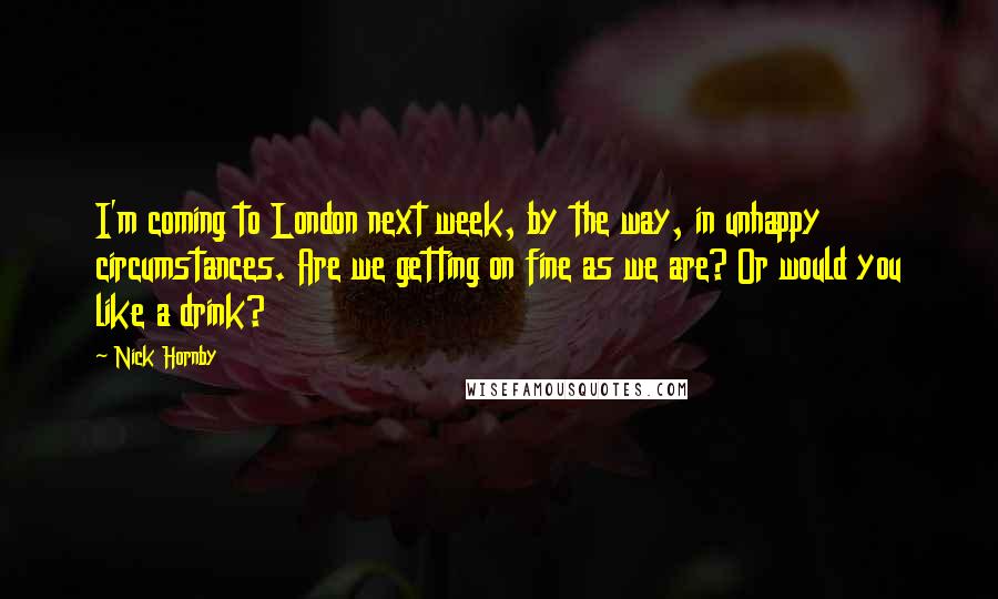 Nick Hornby Quotes: I'm coming to London next week, by the way, in unhappy circumstances. Are we getting on fine as we are? Or would you like a drink?