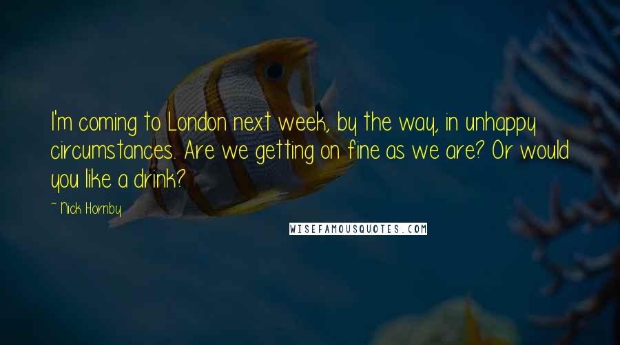 Nick Hornby Quotes: I'm coming to London next week, by the way, in unhappy circumstances. Are we getting on fine as we are? Or would you like a drink?