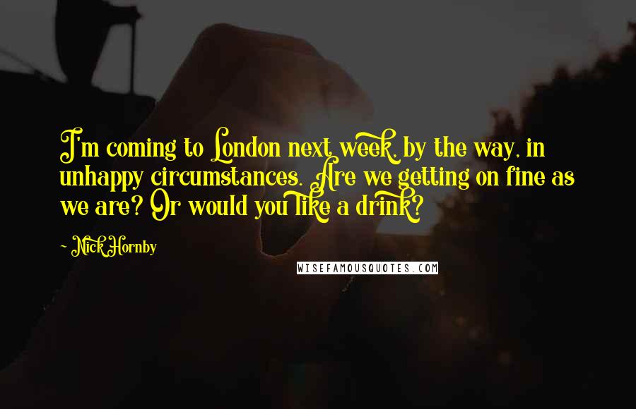 Nick Hornby Quotes: I'm coming to London next week, by the way, in unhappy circumstances. Are we getting on fine as we are? Or would you like a drink?