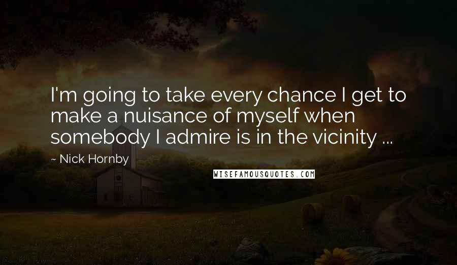 Nick Hornby Quotes: I'm going to take every chance I get to make a nuisance of myself when somebody I admire is in the vicinity ...