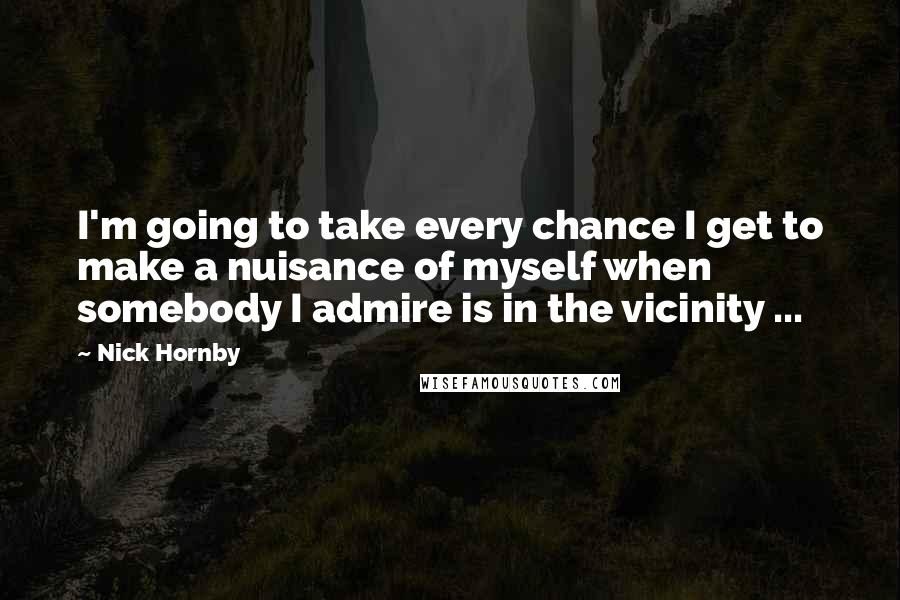 Nick Hornby Quotes: I'm going to take every chance I get to make a nuisance of myself when somebody I admire is in the vicinity ...