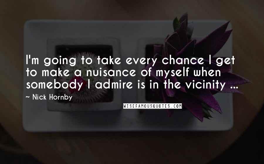 Nick Hornby Quotes: I'm going to take every chance I get to make a nuisance of myself when somebody I admire is in the vicinity ...