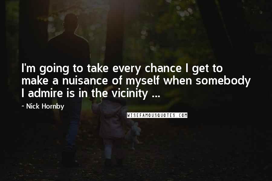 Nick Hornby Quotes: I'm going to take every chance I get to make a nuisance of myself when somebody I admire is in the vicinity ...