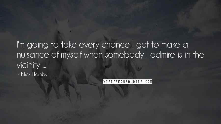 Nick Hornby Quotes: I'm going to take every chance I get to make a nuisance of myself when somebody I admire is in the vicinity ...