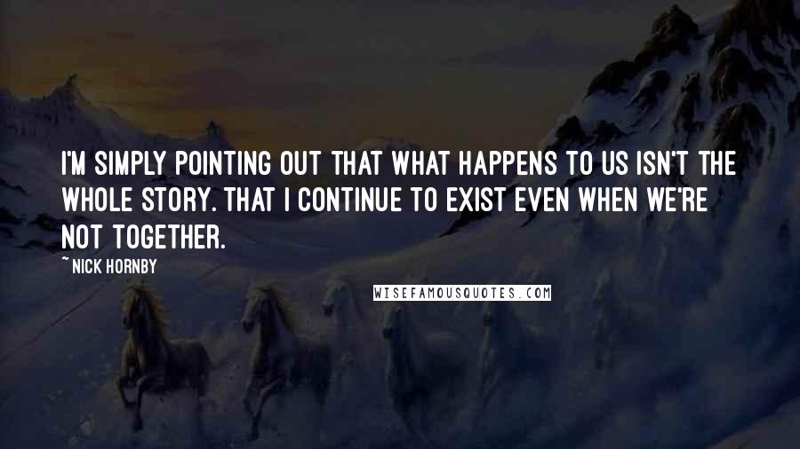 Nick Hornby Quotes: I'm simply pointing out that what happens to us isn't the whole story. That I continue to exist even when we're not together.