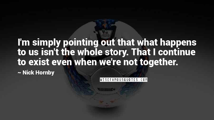 Nick Hornby Quotes: I'm simply pointing out that what happens to us isn't the whole story. That I continue to exist even when we're not together.