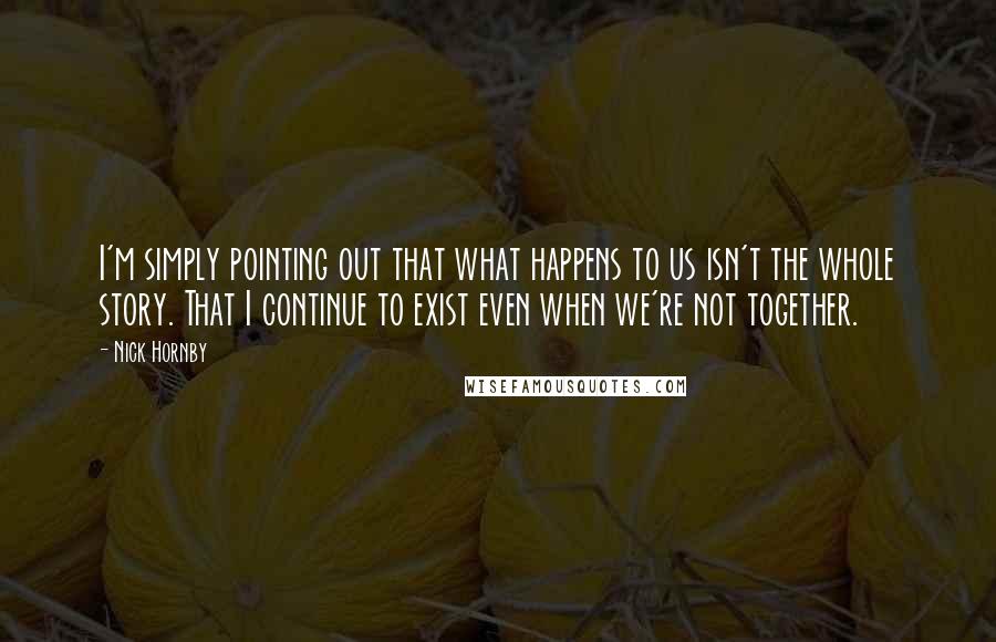 Nick Hornby Quotes: I'm simply pointing out that what happens to us isn't the whole story. That I continue to exist even when we're not together.