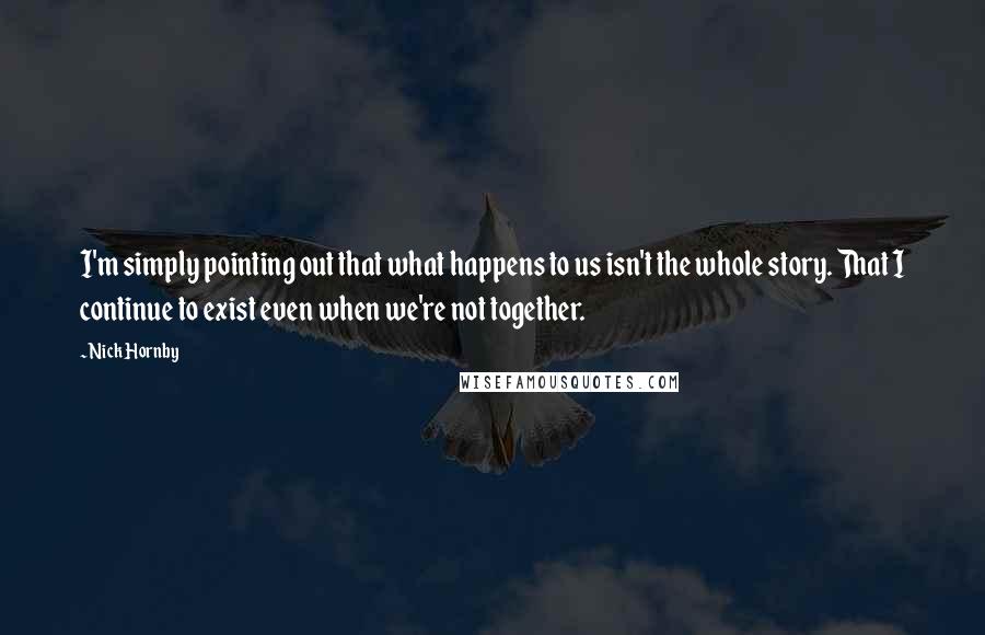 Nick Hornby Quotes: I'm simply pointing out that what happens to us isn't the whole story. That I continue to exist even when we're not together.