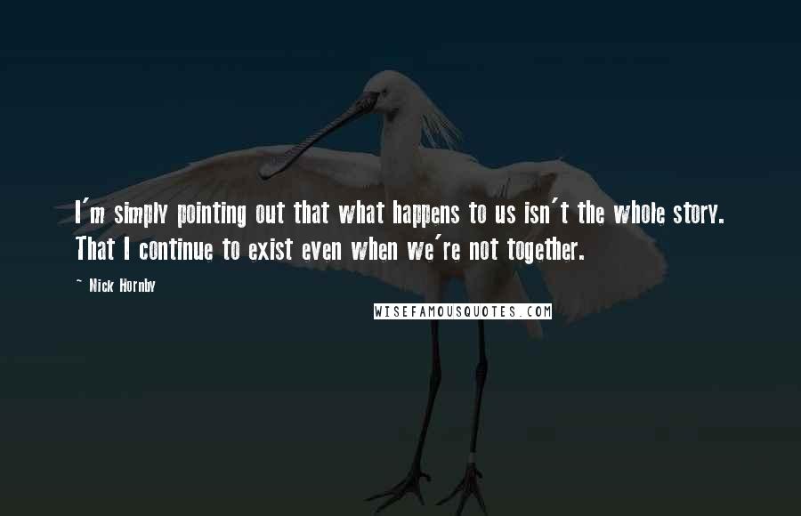 Nick Hornby Quotes: I'm simply pointing out that what happens to us isn't the whole story. That I continue to exist even when we're not together.