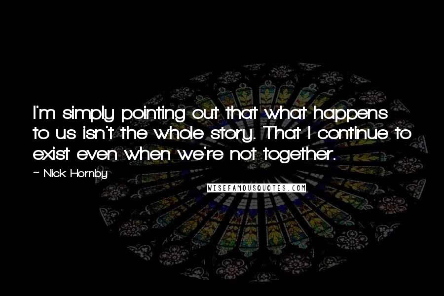 Nick Hornby Quotes: I'm simply pointing out that what happens to us isn't the whole story. That I continue to exist even when we're not together.