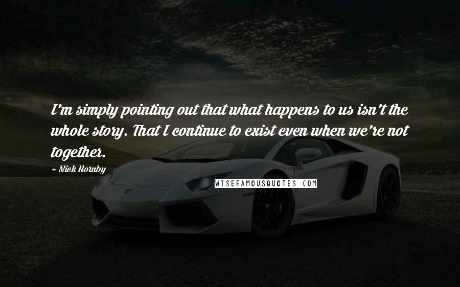 Nick Hornby Quotes: I'm simply pointing out that what happens to us isn't the whole story. That I continue to exist even when we're not together.