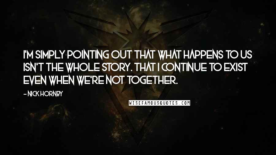 Nick Hornby Quotes: I'm simply pointing out that what happens to us isn't the whole story. That I continue to exist even when we're not together.