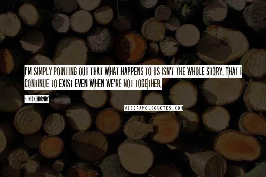 Nick Hornby Quotes: I'm simply pointing out that what happens to us isn't the whole story. That I continue to exist even when we're not together.