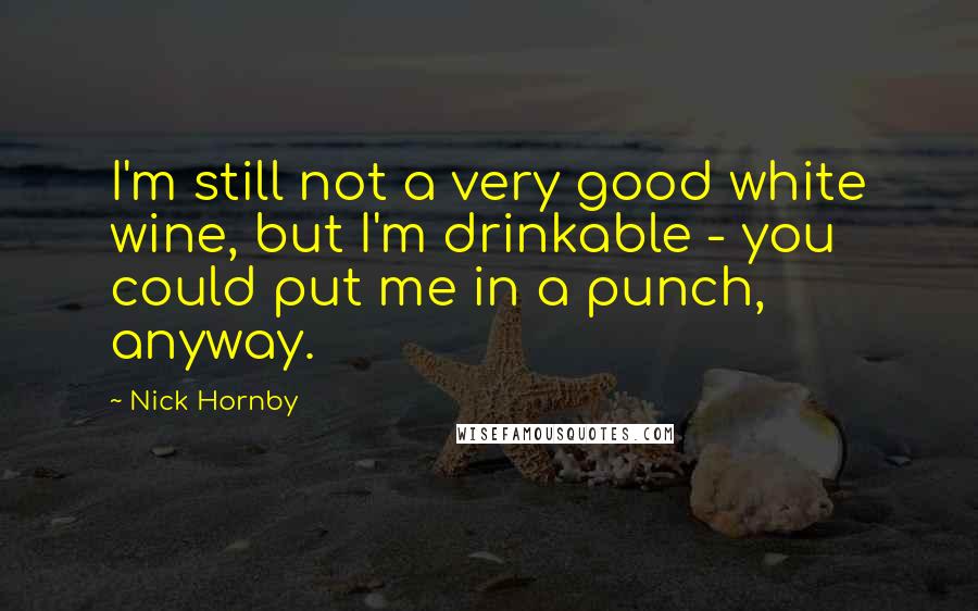 Nick Hornby Quotes: I'm still not a very good white wine, but I'm drinkable - you could put me in a punch, anyway.