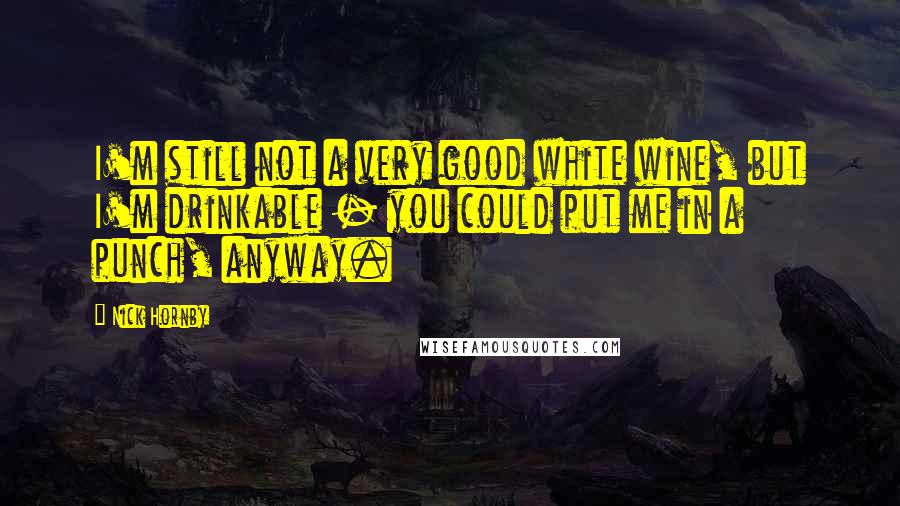 Nick Hornby Quotes: I'm still not a very good white wine, but I'm drinkable - you could put me in a punch, anyway.