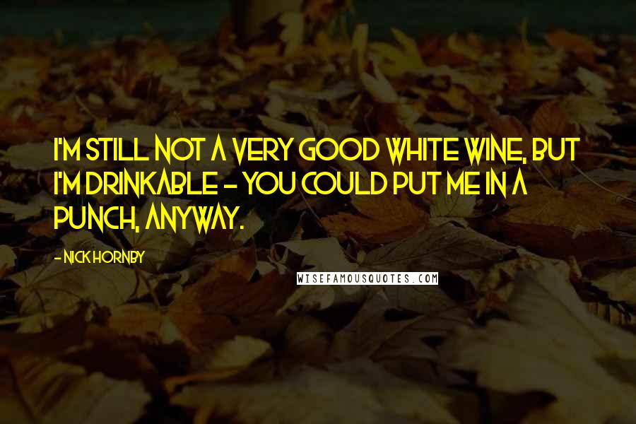 Nick Hornby Quotes: I'm still not a very good white wine, but I'm drinkable - you could put me in a punch, anyway.