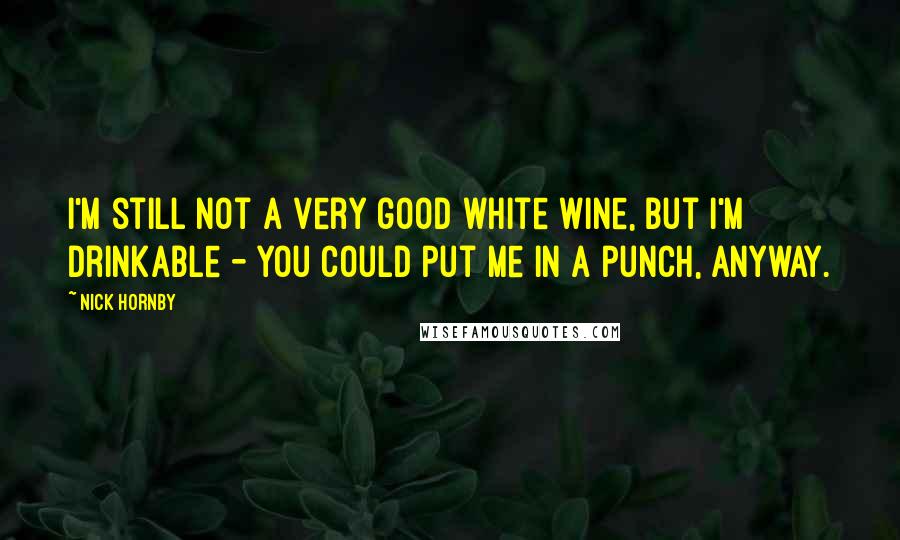 Nick Hornby Quotes: I'm still not a very good white wine, but I'm drinkable - you could put me in a punch, anyway.