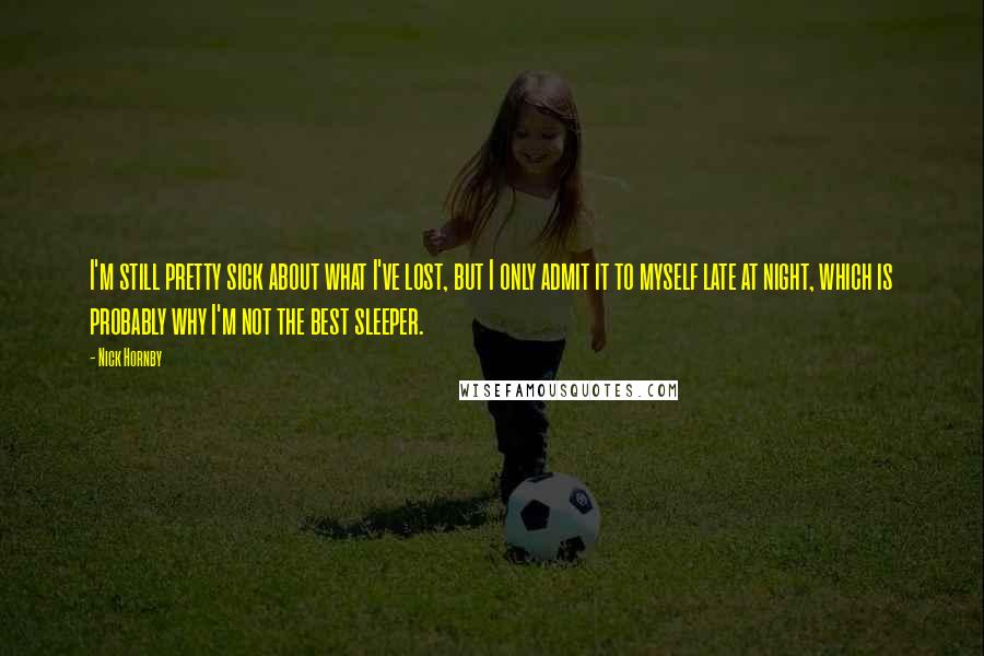 Nick Hornby Quotes: I'm still pretty sick about what I've lost, but I only admit it to myself late at night, which is probably why I'm not the best sleeper.