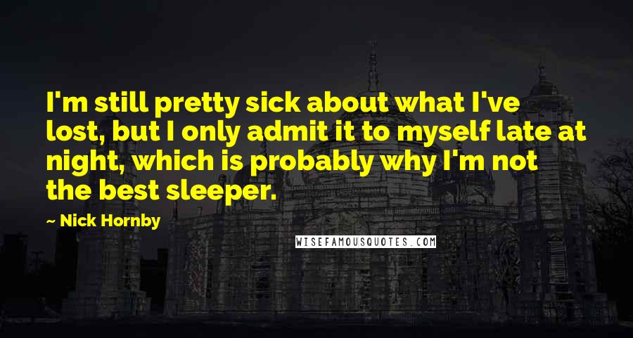 Nick Hornby Quotes: I'm still pretty sick about what I've lost, but I only admit it to myself late at night, which is probably why I'm not the best sleeper.
