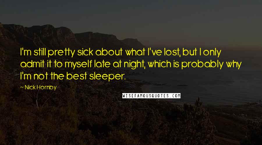 Nick Hornby Quotes: I'm still pretty sick about what I've lost, but I only admit it to myself late at night, which is probably why I'm not the best sleeper.