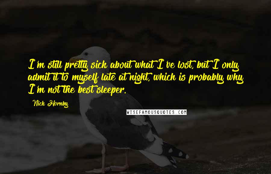 Nick Hornby Quotes: I'm still pretty sick about what I've lost, but I only admit it to myself late at night, which is probably why I'm not the best sleeper.