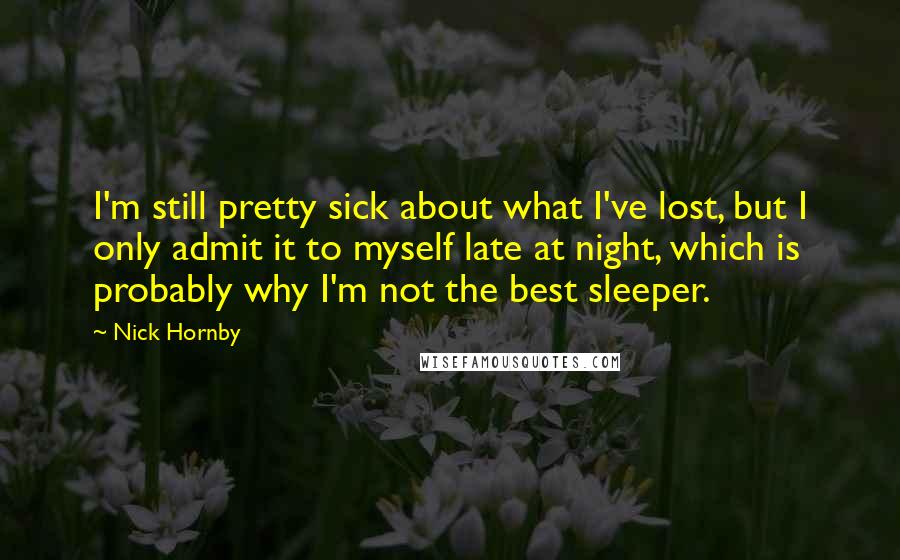 Nick Hornby Quotes: I'm still pretty sick about what I've lost, but I only admit it to myself late at night, which is probably why I'm not the best sleeper.