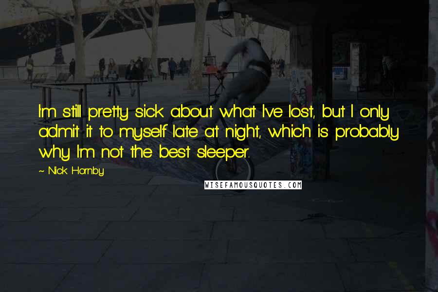 Nick Hornby Quotes: I'm still pretty sick about what I've lost, but I only admit it to myself late at night, which is probably why I'm not the best sleeper.