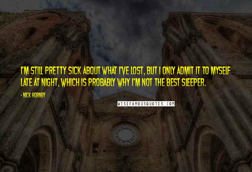 Nick Hornby Quotes: I'm still pretty sick about what I've lost, but I only admit it to myself late at night, which is probably why I'm not the best sleeper.
