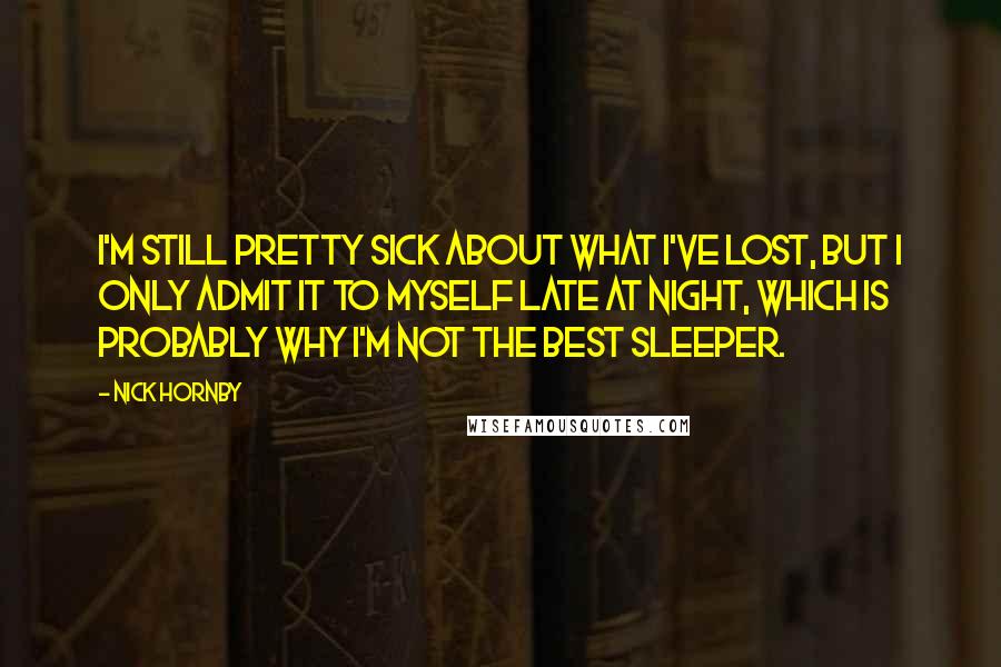 Nick Hornby Quotes: I'm still pretty sick about what I've lost, but I only admit it to myself late at night, which is probably why I'm not the best sleeper.