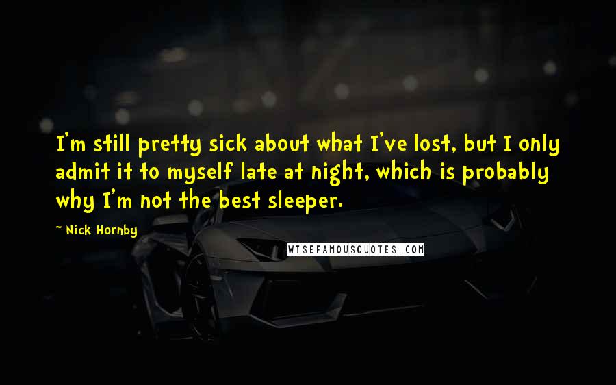 Nick Hornby Quotes: I'm still pretty sick about what I've lost, but I only admit it to myself late at night, which is probably why I'm not the best sleeper.