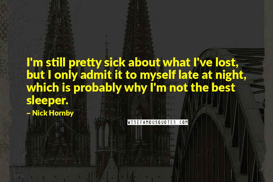 Nick Hornby Quotes: I'm still pretty sick about what I've lost, but I only admit it to myself late at night, which is probably why I'm not the best sleeper.