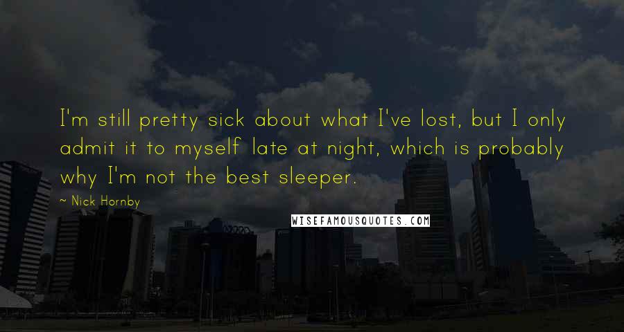 Nick Hornby Quotes: I'm still pretty sick about what I've lost, but I only admit it to myself late at night, which is probably why I'm not the best sleeper.