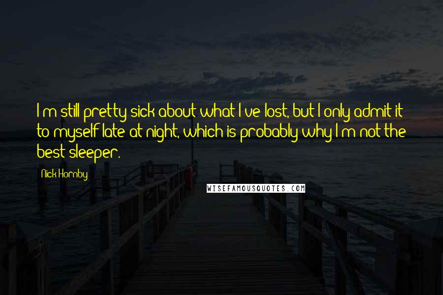 Nick Hornby Quotes: I'm still pretty sick about what I've lost, but I only admit it to myself late at night, which is probably why I'm not the best sleeper.