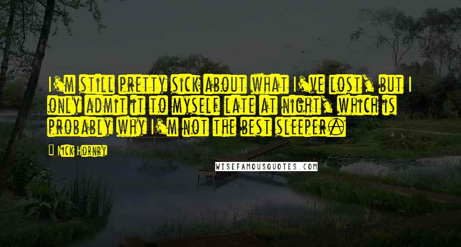 Nick Hornby Quotes: I'm still pretty sick about what I've lost, but I only admit it to myself late at night, which is probably why I'm not the best sleeper.