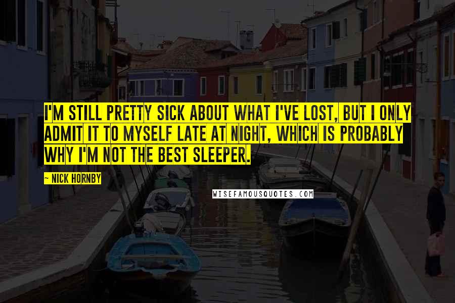 Nick Hornby Quotes: I'm still pretty sick about what I've lost, but I only admit it to myself late at night, which is probably why I'm not the best sleeper.