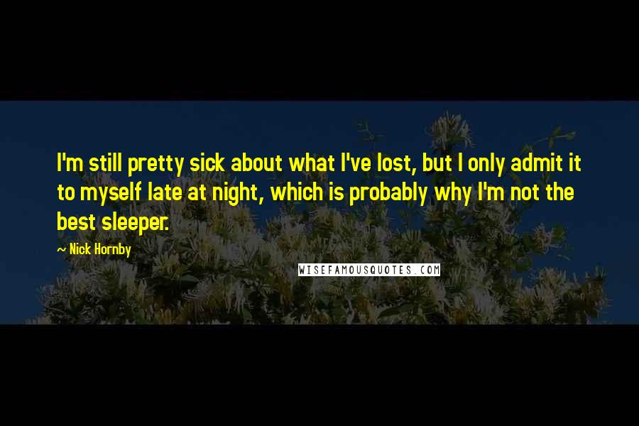 Nick Hornby Quotes: I'm still pretty sick about what I've lost, but I only admit it to myself late at night, which is probably why I'm not the best sleeper.